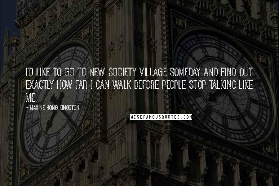 Maxine Hong Kingston Quotes: I'd like to go to New Society Village someday and find out exactly how far I can walk before people stop talking like me.