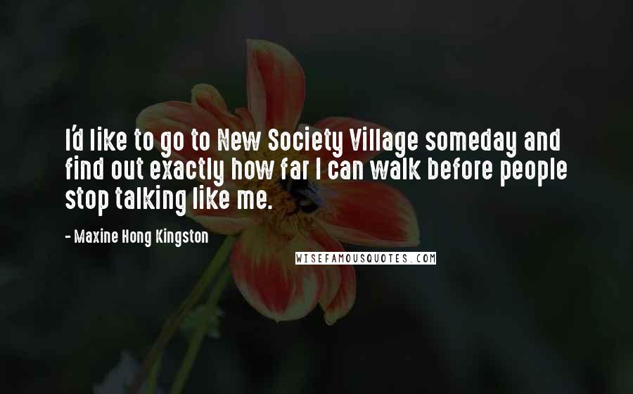 Maxine Hong Kingston Quotes: I'd like to go to New Society Village someday and find out exactly how far I can walk before people stop talking like me.