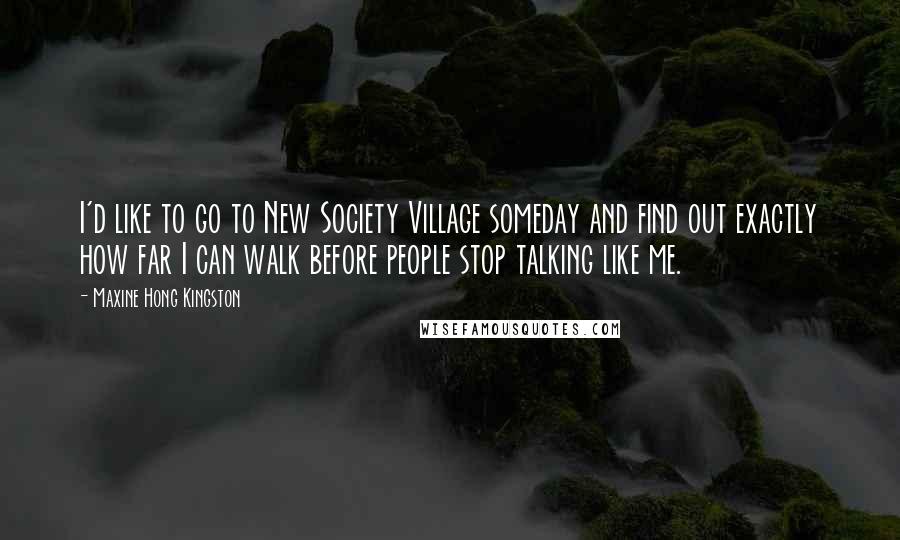 Maxine Hong Kingston Quotes: I'd like to go to New Society Village someday and find out exactly how far I can walk before people stop talking like me.