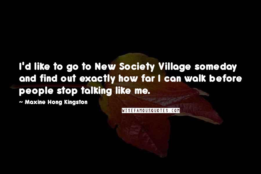 Maxine Hong Kingston Quotes: I'd like to go to New Society Village someday and find out exactly how far I can walk before people stop talking like me.