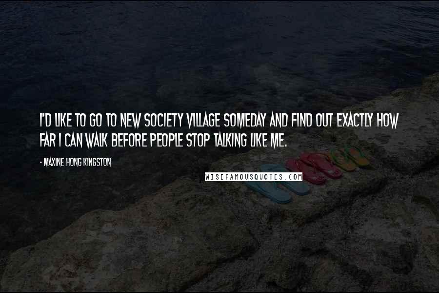 Maxine Hong Kingston Quotes: I'd like to go to New Society Village someday and find out exactly how far I can walk before people stop talking like me.