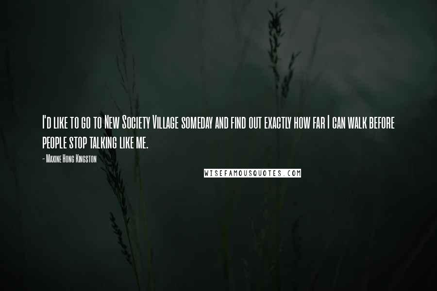 Maxine Hong Kingston Quotes: I'd like to go to New Society Village someday and find out exactly how far I can walk before people stop talking like me.