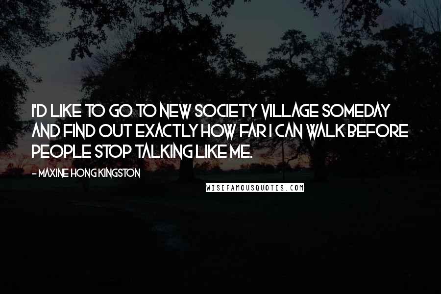 Maxine Hong Kingston Quotes: I'd like to go to New Society Village someday and find out exactly how far I can walk before people stop talking like me.