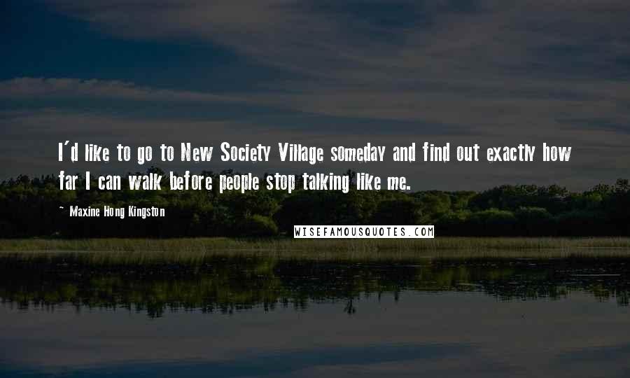 Maxine Hong Kingston Quotes: I'd like to go to New Society Village someday and find out exactly how far I can walk before people stop talking like me.