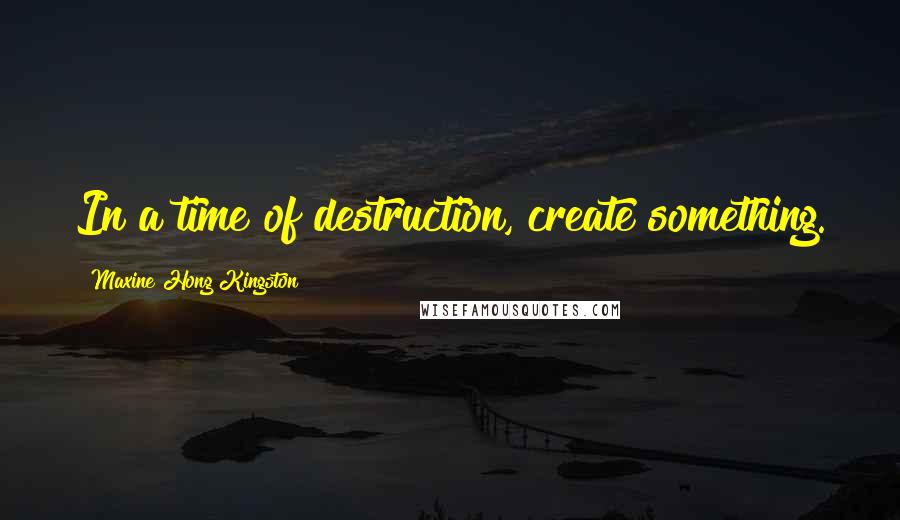 Maxine Hong Kingston Quotes: In a time of destruction, create something.