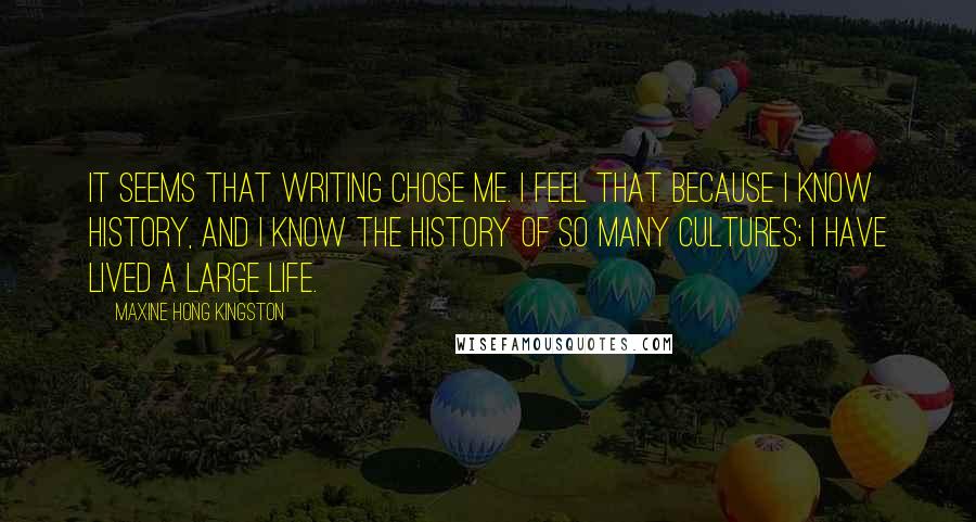 Maxine Hong Kingston Quotes: It seems that writing chose me. I feel that because I know history, and I know the history of so many cultures; I have lived a large life.