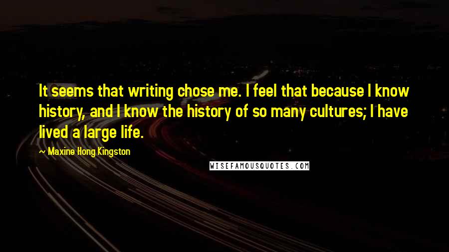 Maxine Hong Kingston Quotes: It seems that writing chose me. I feel that because I know history, and I know the history of so many cultures; I have lived a large life.