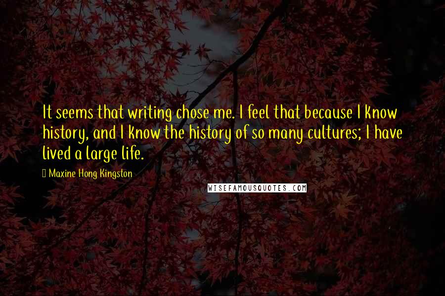 Maxine Hong Kingston Quotes: It seems that writing chose me. I feel that because I know history, and I know the history of so many cultures; I have lived a large life.