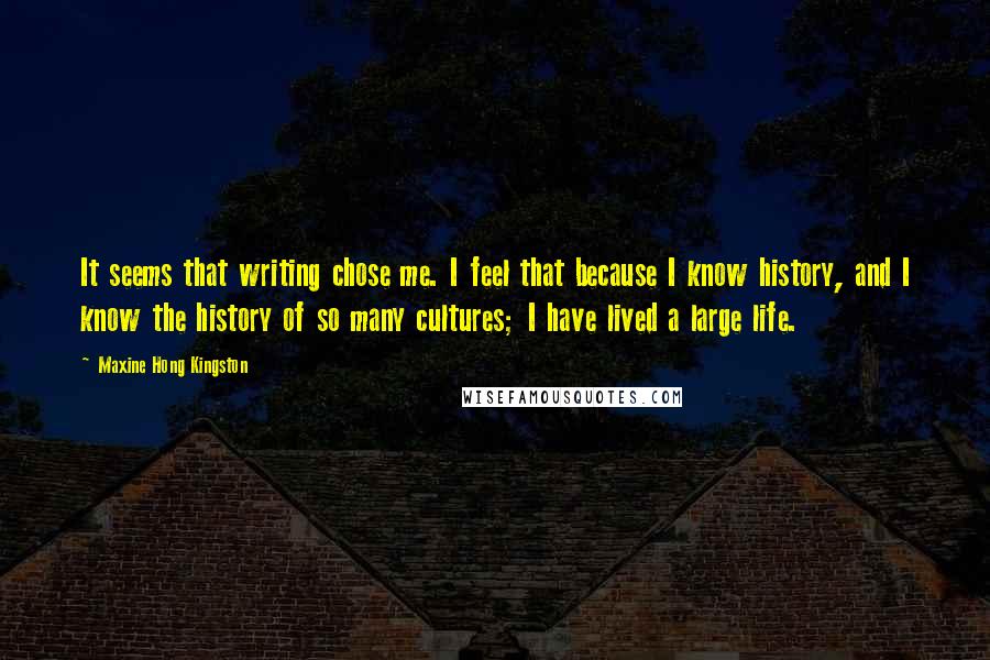 Maxine Hong Kingston Quotes: It seems that writing chose me. I feel that because I know history, and I know the history of so many cultures; I have lived a large life.