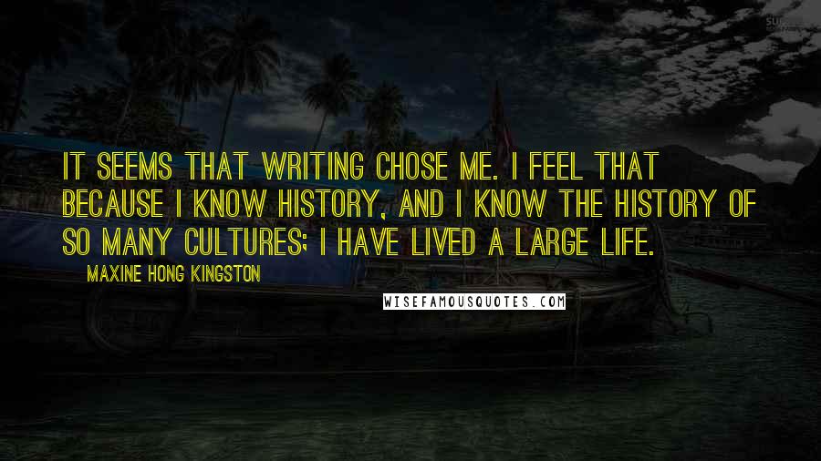 Maxine Hong Kingston Quotes: It seems that writing chose me. I feel that because I know history, and I know the history of so many cultures; I have lived a large life.