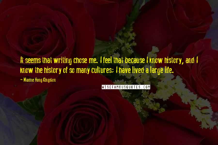 Maxine Hong Kingston Quotes: It seems that writing chose me. I feel that because I know history, and I know the history of so many cultures; I have lived a large life.