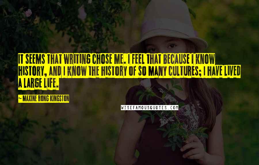 Maxine Hong Kingston Quotes: It seems that writing chose me. I feel that because I know history, and I know the history of so many cultures; I have lived a large life.