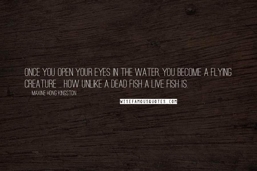 Maxine Hong Kingston Quotes: Once you open your eyes in the water, you become a flying creature ... How unlike a dead fish a live fish is.