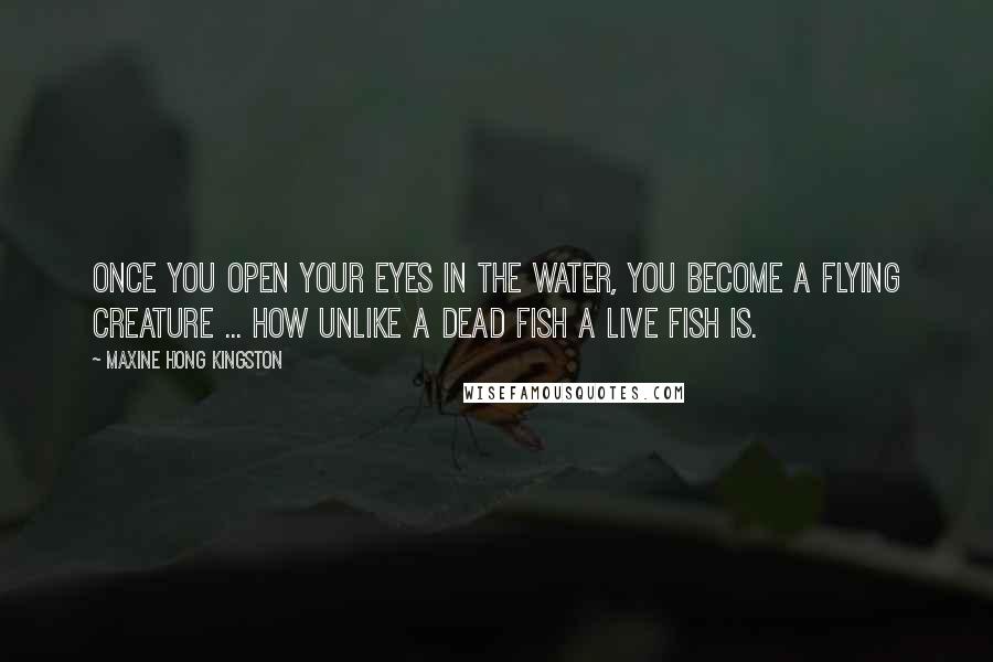 Maxine Hong Kingston Quotes: Once you open your eyes in the water, you become a flying creature ... How unlike a dead fish a live fish is.