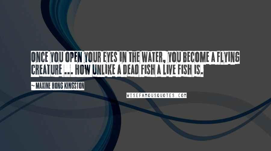 Maxine Hong Kingston Quotes: Once you open your eyes in the water, you become a flying creature ... How unlike a dead fish a live fish is.