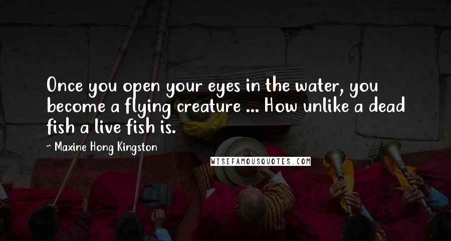 Maxine Hong Kingston Quotes: Once you open your eyes in the water, you become a flying creature ... How unlike a dead fish a live fish is.