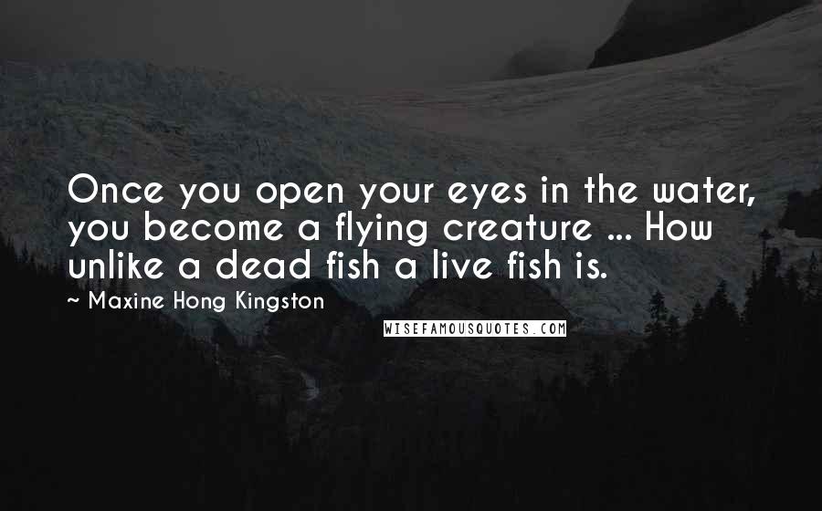 Maxine Hong Kingston Quotes: Once you open your eyes in the water, you become a flying creature ... How unlike a dead fish a live fish is.