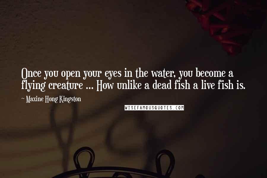 Maxine Hong Kingston Quotes: Once you open your eyes in the water, you become a flying creature ... How unlike a dead fish a live fish is.