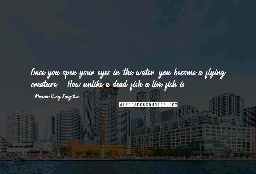 Maxine Hong Kingston Quotes: Once you open your eyes in the water, you become a flying creature ... How unlike a dead fish a live fish is.