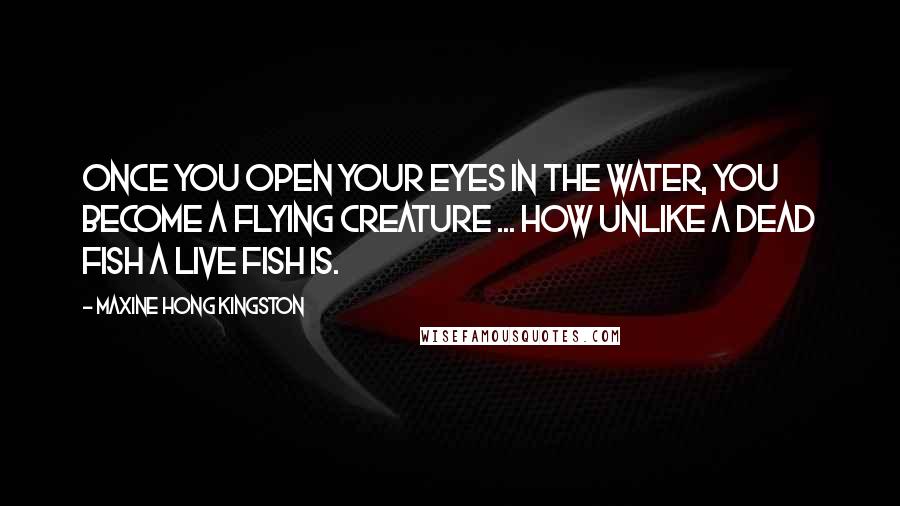 Maxine Hong Kingston Quotes: Once you open your eyes in the water, you become a flying creature ... How unlike a dead fish a live fish is.