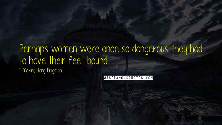 Maxine Hong Kingston Quotes: Perhaps women were once so dangerous they had to have their feet bound.