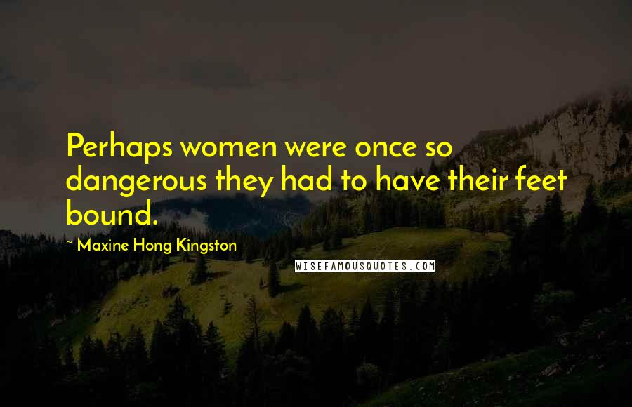 Maxine Hong Kingston Quotes: Perhaps women were once so dangerous they had to have their feet bound.