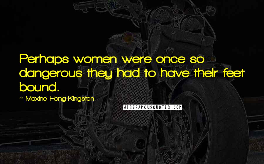 Maxine Hong Kingston Quotes: Perhaps women were once so dangerous they had to have their feet bound.