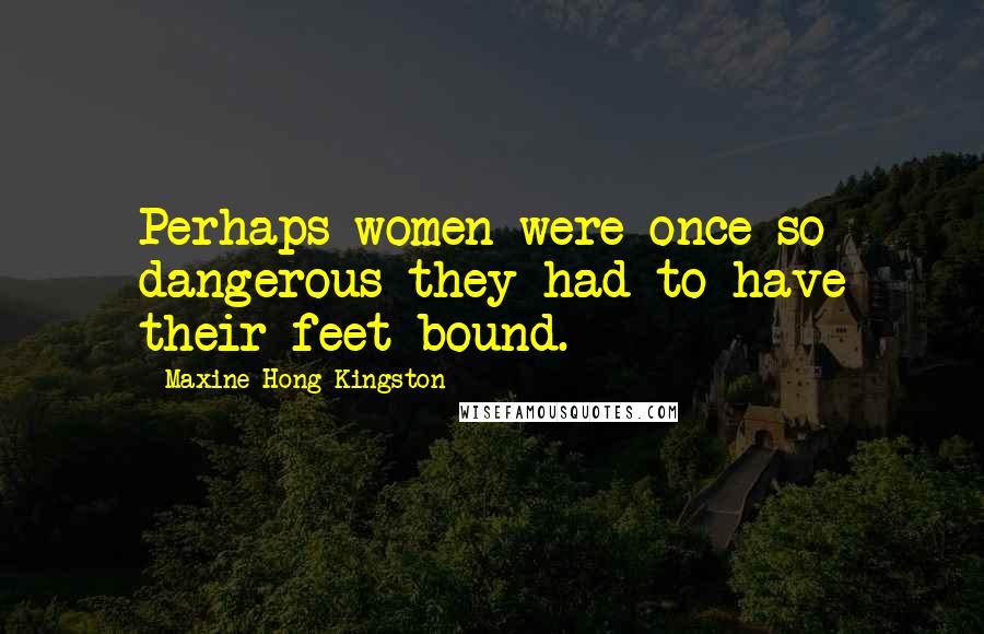 Maxine Hong Kingston Quotes: Perhaps women were once so dangerous they had to have their feet bound.