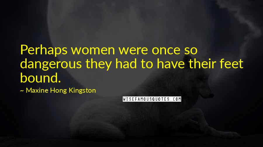 Maxine Hong Kingston Quotes: Perhaps women were once so dangerous they had to have their feet bound.