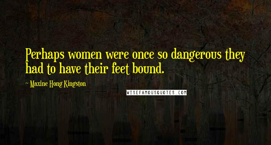 Maxine Hong Kingston Quotes: Perhaps women were once so dangerous they had to have their feet bound.