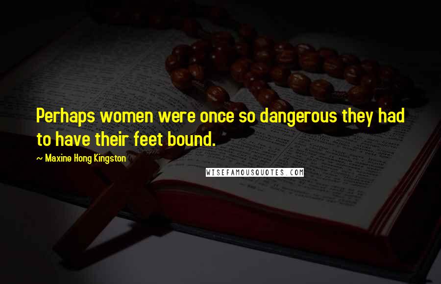 Maxine Hong Kingston Quotes: Perhaps women were once so dangerous they had to have their feet bound.