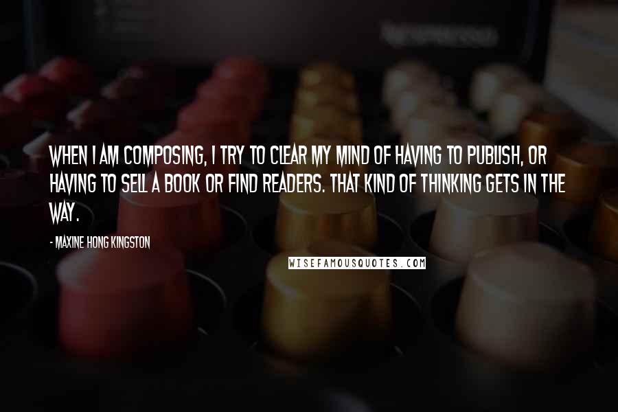 Maxine Hong Kingston Quotes: When I am composing, I try to clear my mind of having to publish, or having to sell a book or find readers. That kind of thinking gets in the way.