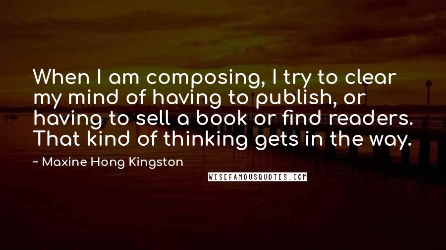 Maxine Hong Kingston Quotes: When I am composing, I try to clear my mind of having to publish, or having to sell a book or find readers. That kind of thinking gets in the way.