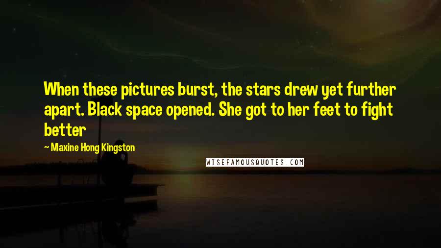 Maxine Hong Kingston Quotes: When these pictures burst, the stars drew yet further apart. Black space opened. She got to her feet to fight better