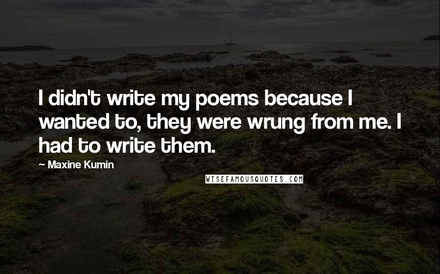 Maxine Kumin Quotes: I didn't write my poems because I wanted to, they were wrung from me. I had to write them.