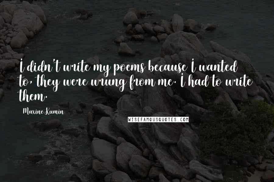 Maxine Kumin Quotes: I didn't write my poems because I wanted to, they were wrung from me. I had to write them.