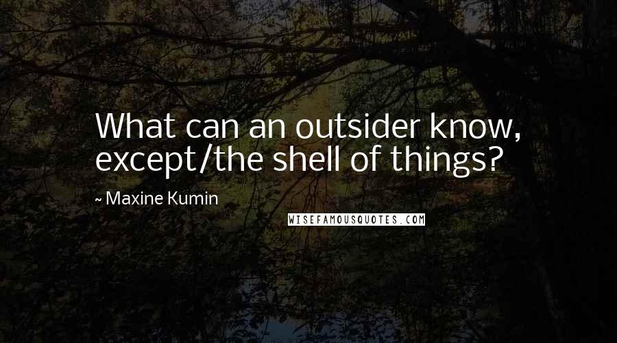 Maxine Kumin Quotes: What can an outsider know, except/the shell of things?