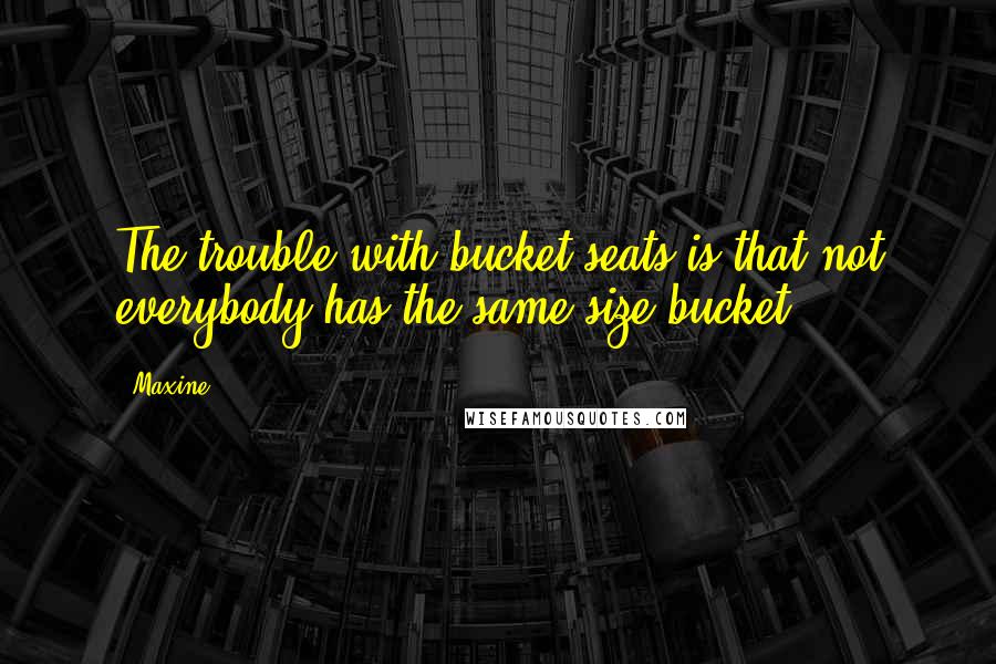 Maxine Quotes: The trouble with bucket seats is that not everybody has the same size bucket.