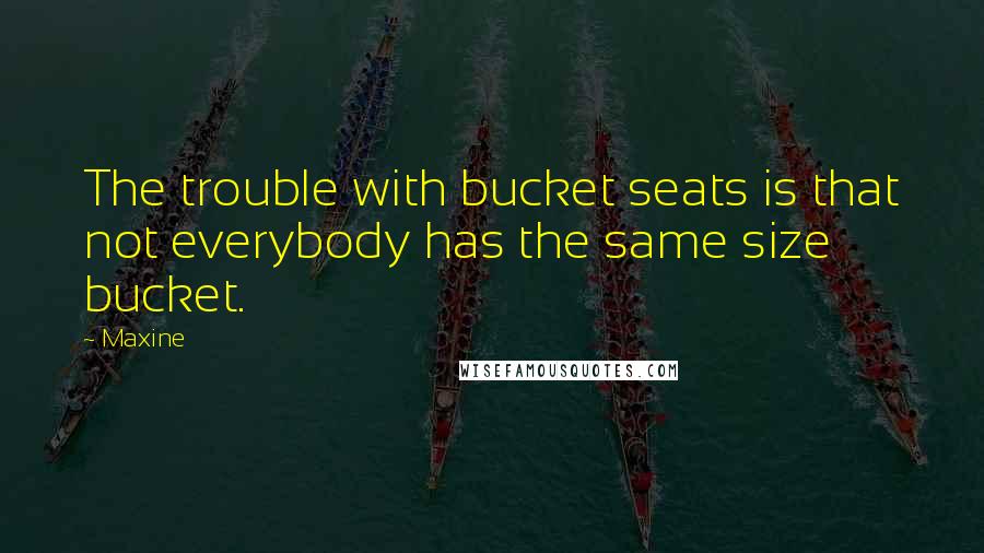 Maxine Quotes: The trouble with bucket seats is that not everybody has the same size bucket.