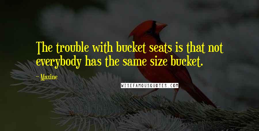 Maxine Quotes: The trouble with bucket seats is that not everybody has the same size bucket.