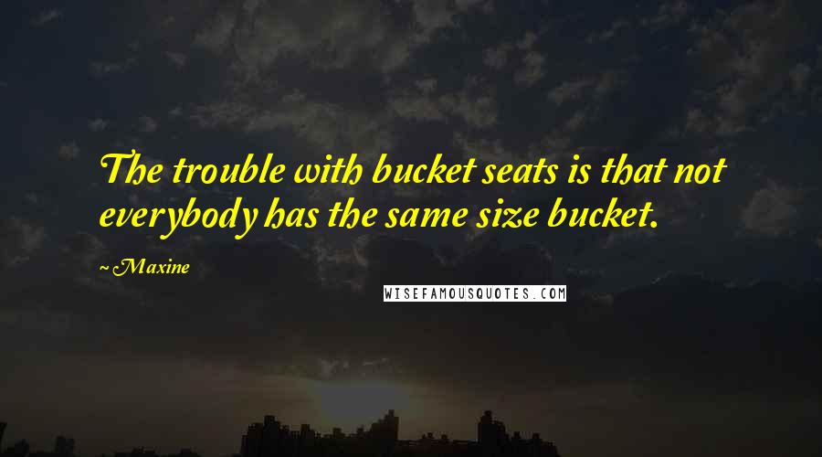 Maxine Quotes: The trouble with bucket seats is that not everybody has the same size bucket.