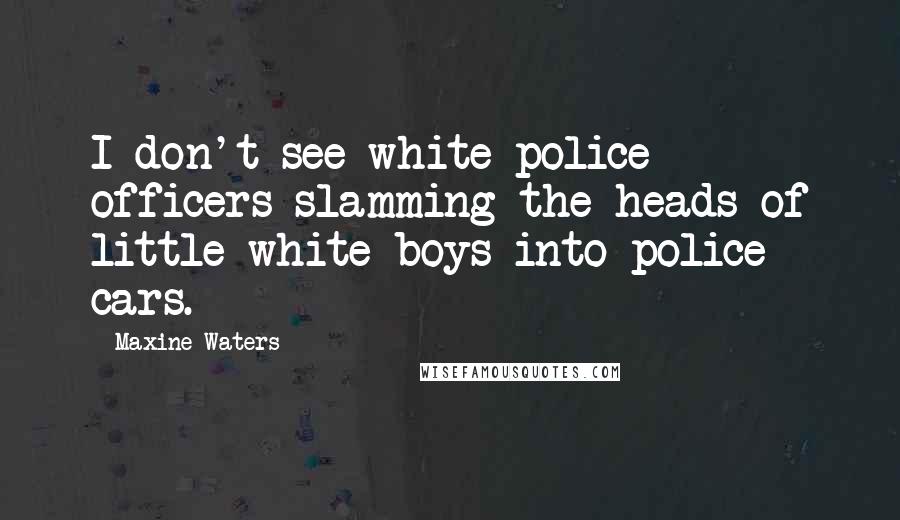 Maxine Waters Quotes: I don't see white police officers slamming the heads of little white boys into police cars.