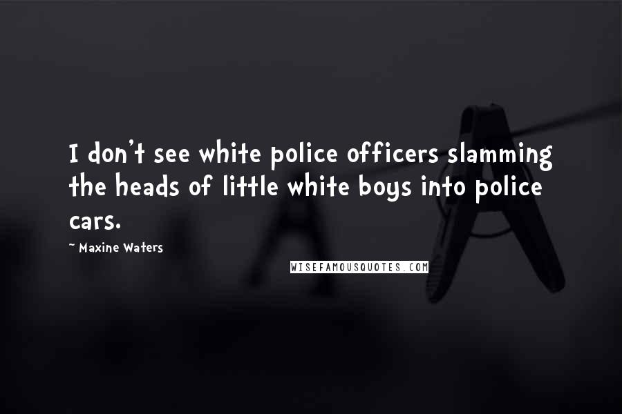 Maxine Waters Quotes: I don't see white police officers slamming the heads of little white boys into police cars.