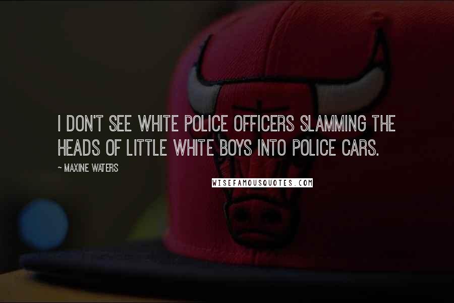 Maxine Waters Quotes: I don't see white police officers slamming the heads of little white boys into police cars.
