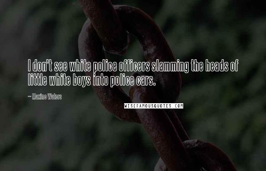 Maxine Waters Quotes: I don't see white police officers slamming the heads of little white boys into police cars.