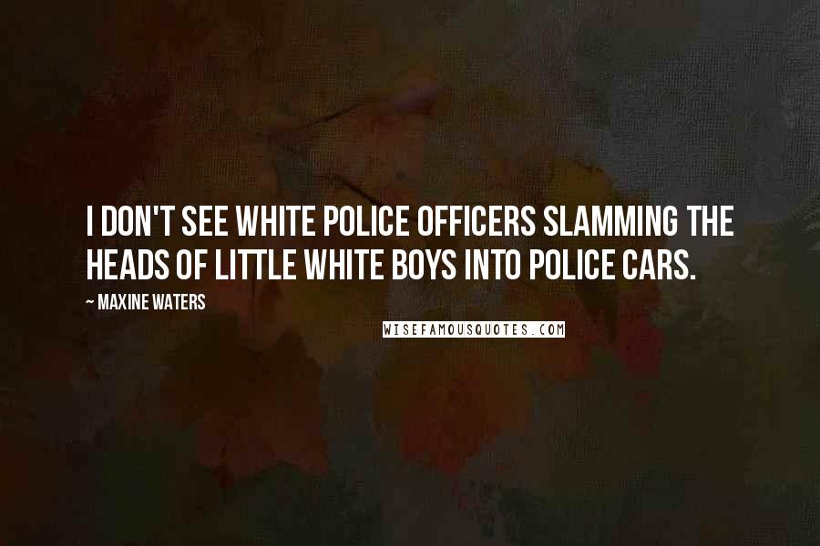 Maxine Waters Quotes: I don't see white police officers slamming the heads of little white boys into police cars.