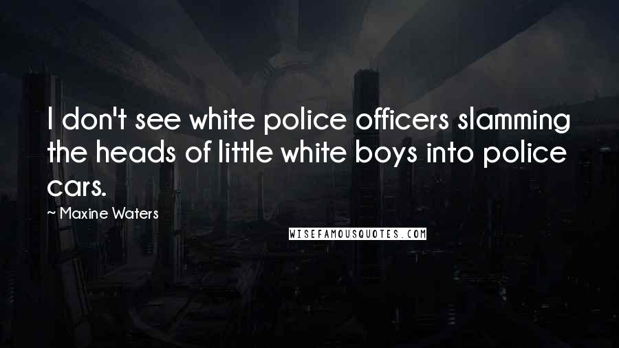 Maxine Waters Quotes: I don't see white police officers slamming the heads of little white boys into police cars.