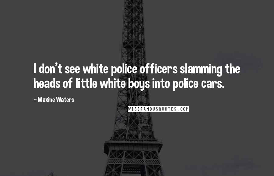 Maxine Waters Quotes: I don't see white police officers slamming the heads of little white boys into police cars.