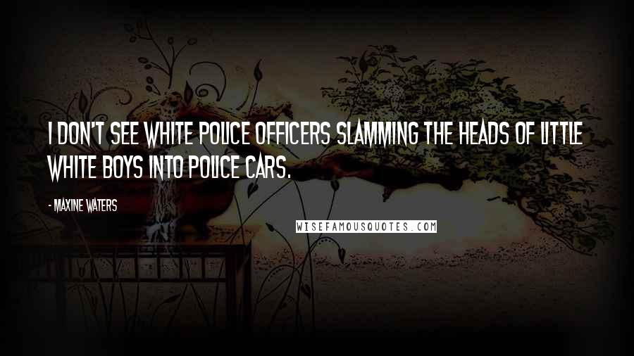 Maxine Waters Quotes: I don't see white police officers slamming the heads of little white boys into police cars.