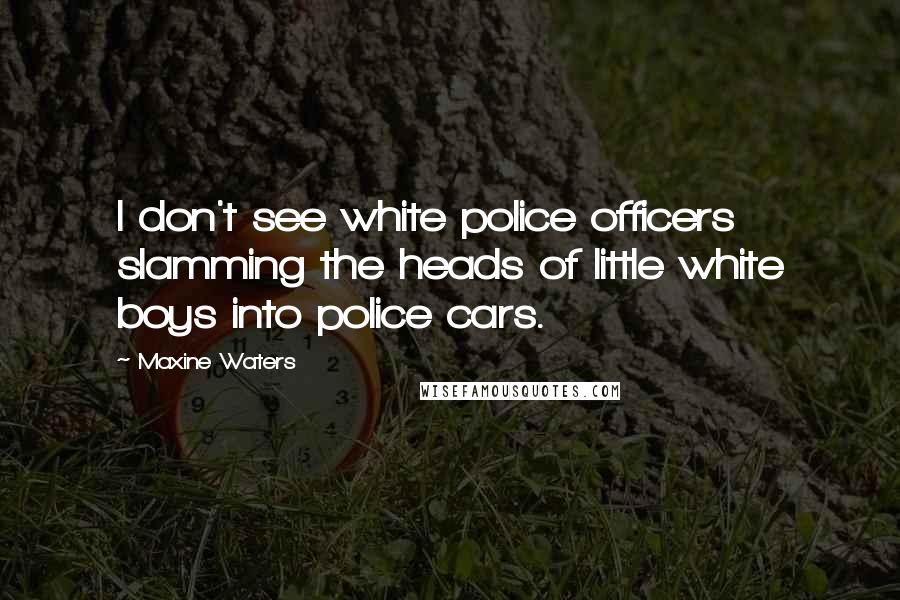 Maxine Waters Quotes: I don't see white police officers slamming the heads of little white boys into police cars.